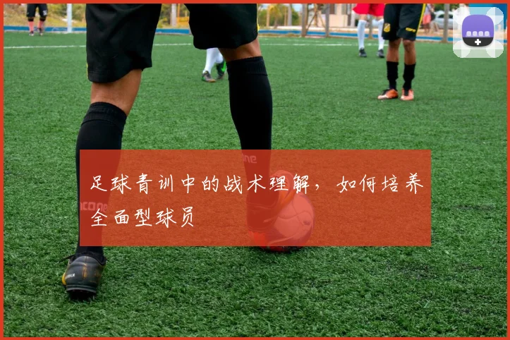 足球青训中的战术理解，如何培养全面型球员