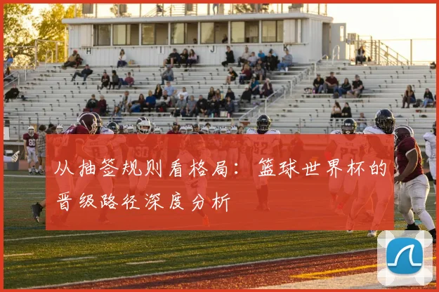 从抽签规则看格局：篮球世界杯的晋级路径深度分析
