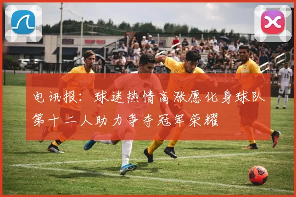 电讯报：球迷热情高涨愿化身球队第十二人助力争夺冠军荣耀